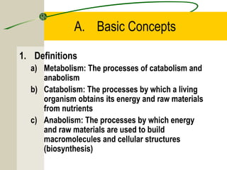 A. Basic Concepts
1. Definitions
a) Metabolism: The processes of catabolism and
anabolism
b) Catabolism: The processes by which a living
organism obtains its energy and raw materials
from nutrients
c) Anabolism: The processes by which energy
and raw materials are used to build
macromolecules and cellular structures
(biosynthesis)
 