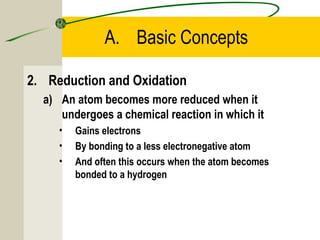 A. Basic Concepts
2. Reduction and Oxidation
a) An atom becomes more reduced when it
undergoes a chemical reaction in which it
• Gains electrons
• By bonding to a less electronegative atom
• And often this occurs when the atom becomes
bonded to a hydrogen
 