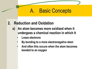 A. Basic Concepts
2. Reduction and Oxidation
a) An atom becomes more oxidized when it
undergoes a chemical reaction in which it
• Loses electrons
• By bonding to a more electronegative atom
• And often this occurs when the atom becomes
bonded to an oxygen
 