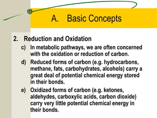 A. Basic Concepts
2. Reduction and Oxidation
c) In metabolic pathways, we are often concerned
with the oxidation or reduction of carbon.
d) Reduced forms of carbon (e.g. hydrocarbons,
methane, fats, carbohydrates, alcohols) carry a
great deal of potential chemical energy stored
in their bonds.
e) Oxidized forms of carbon (e.g. ketones,
aldehydes, carboxylic acids, carbon dioxide)
carry very little potential chemical energy in
their bonds.
 