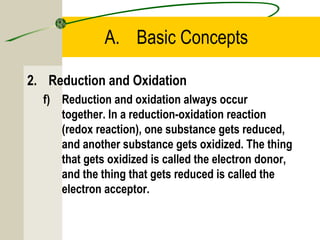 A. Basic Concepts
2. Reduction and Oxidation
f) Reduction and oxidation always occur
together. In a reduction-oxidation reaction
(redox reaction), one substance gets reduced,
and another substance gets oxidized. The thing
that gets oxidized is called the electron donor,
and the thing that gets reduced is called the
electron acceptor.
 
