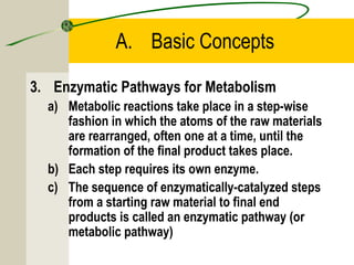 A. Basic Concepts
3. Enzymatic Pathways for Metabolism
a) Metabolic reactions take place in a step-wise
fashion in which the atoms of the raw materials
are rearranged, often one at a time, until the
formation of the final product takes place.
b) Each step requires its own enzyme.
c) The sequence of enzymatically-catalyzed steps
from a starting raw material to final end
products is called an enzymatic pathway (or
metabolic pathway)
 