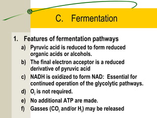 C. Fermentation
1. Features of fermentation pathways
a) Pyruvic acid is reduced to form reduced
organic acids or alcohols.
b) The final electron acceptor is a reduced
derivative of pyruvic acid
c) NADH is oxidized to form NAD: Essential for
continued operation of the glycolytic pathways.
d) O2 is not required.
e) No additional ATP are made.
f) Gasses (CO2 and/or H2) may be released
 