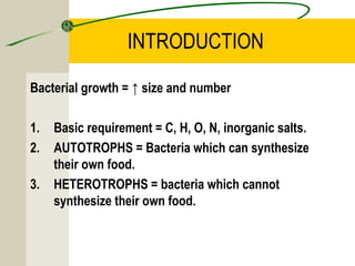 INTRODUCTION
Bacterial growth = ↑ size and number
1. Basic requirement = C, H, O, N, inorganic salts.
2. AUTOTROPHS = Bacteria which can synthesize
their own food.
3. HETEROTROPHS = bacteria which cannot
synthesize their own food.
 