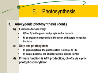 E. Photosynthesis
3. Anoxygenic photosynthesis (cont.)
b) Electron donors vary:
• H2S or So in the green and purple sulfur bacteria
• H2 or organic compounds in the green and purple nonsulfur
bacteria
c) Only one photosystem
• In green bacteria, the photosystem is similar to PSI
• In purple bacteria, the photosystem is similar to PSII
d) Primary function is ATP production, chiefly via cyclic
photophosphorylation
 
