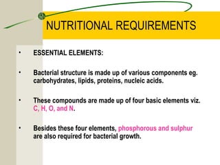 NUTRITIONAL REQUIREMENTS
• ESSENTIAL ELEMENTS:
• Bacterial structure is made up of various components eg.
carbohydrates, lipids, proteins, nucleic acids.
• These compounds are made up of four basic elements viz.
C, H, O, and N.
• Besides these four elements, phosphorous and sulphur
are also required for bacterial growth.
 