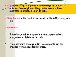 d. Sulphur = It is a part of proteins and coenzymes. Sulphur is
obtained from sulphates. Many bacteria reduce these
sulphates to hydrogen sulphide (H2S).
e. Phosphorous = it is required for nucleic acids, ATP, coenzymes
etc.
2. MINERALS:
1. Potassium, calcium, magnesium, iron, copper, cobalt,
manganese, molybdenum and zinc.
2. These elements are required in trace amounts and are
provided from various food sources.
 