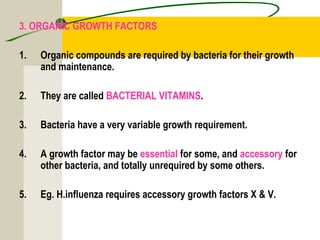 3. ORGANIC GROWTH FACTORS
1. Organic compounds are required by bacteria for their growth
and maintenance.
2. They are called BACTERIAL VITAMINS.
3. Bacteria have a very variable growth requirement.
4. A growth factor may be essential for some, and accessory for
other bacteria, and totally unrequired by some others.
5. Eg. H.influenza requires accessory growth factors X & V.
 