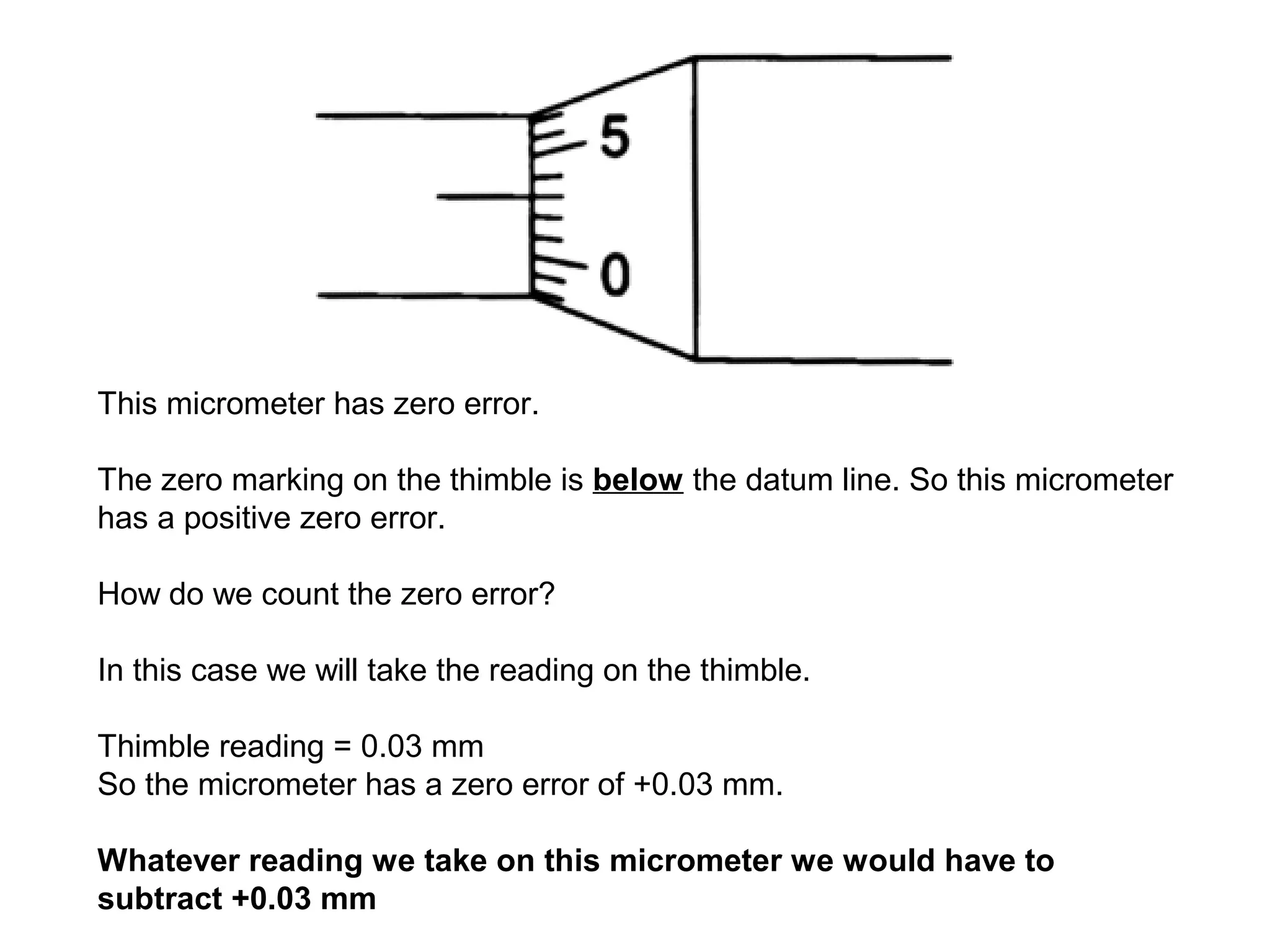 This micrometer has zero error.

The zero marking on the thimble is below the datum line. So this micrometer
has a positive zero error.

How do we count the zero error?

In this case we will take the reading on the thimble.

Thimble reading = 0.03 mm
So the micrometer has a zero error of +0.03 mm.

Whatever reading we take on this micrometer we would have to
subtract +0.03 mm
 