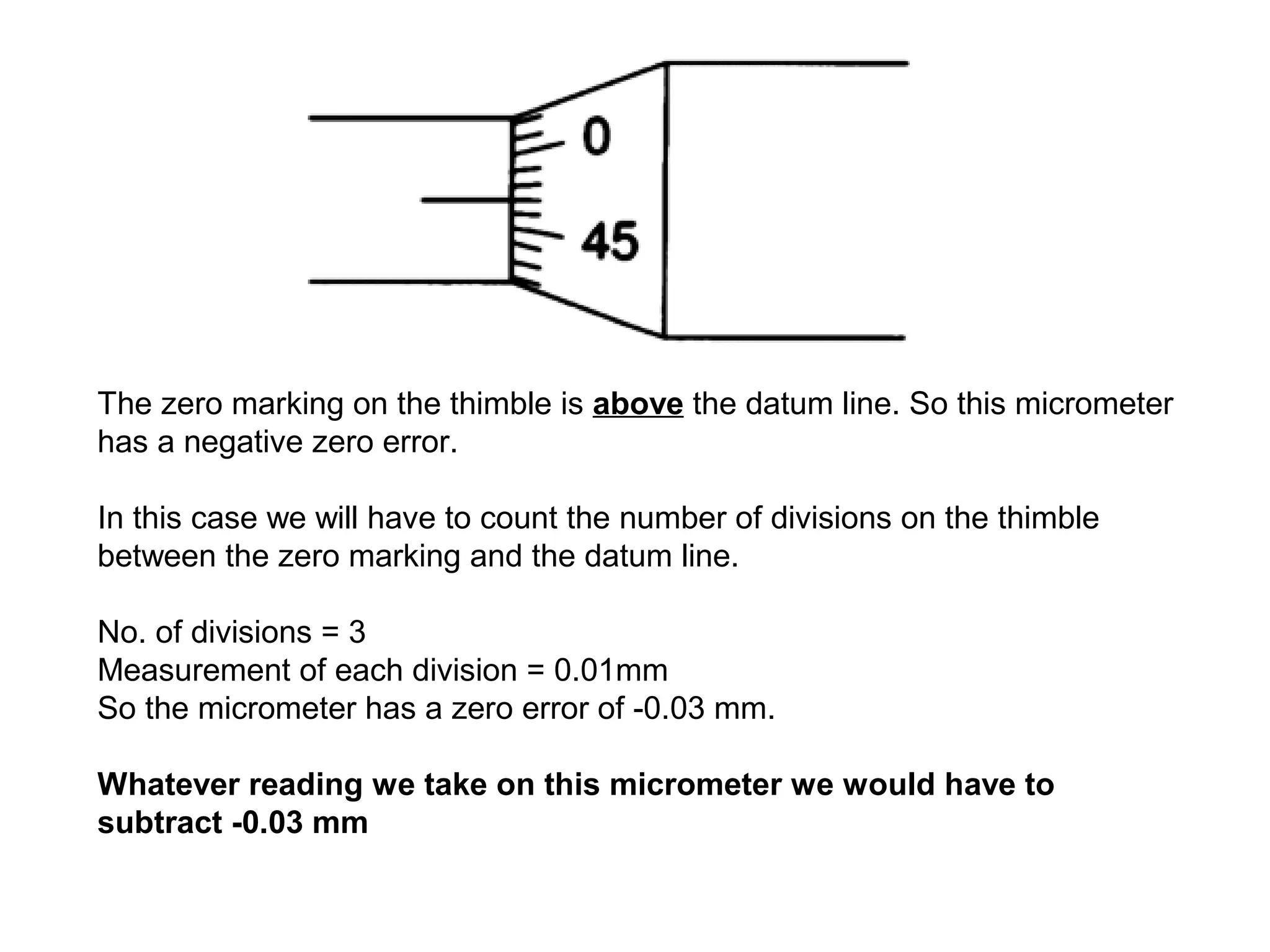 The zero marking on the thimble is above the datum line. So this micrometer
has a negative zero error.

In this case we will have to count the number of divisions on the thimble
between the zero marking and the datum line.

No. of divisions = 3
Measurement of each division = 0.01mm
So the micrometer has a zero error of -0.03 mm.

Whatever reading we take on this micrometer we would have to
subtract -0.03 mm
 