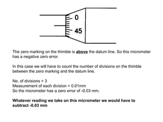 T h e zero marking on the thimble is  above  t he  datum line. So this micrometer h as a negative zero error. In this case we will have to count the number of divisions on the thimble between the zero marking and the datum line.  No. of divisions = 3  Measurement of each division = 0.01mm So the micrometer has a zero error of -0.03 mm. Whatever reading we take on this micrometer we would have to subtract -0.03 mm  