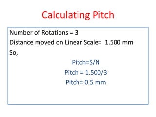 Calculating Pitch
Number of Rotations = 3
Distance moved on Linear Scale= 1.500 mm
So,
Pitch=S/N
Pitch = 1.500/3
Pitch= 0.5 mm
 