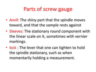 Parts of screw gauge
• Anvil: The shiny part that the spindle moves
toward, and that the sample rests against
• Sleeves: The stationary round component with
the linear scale on it, sometimes with vernier
markings.
• lock : The lever that one can tighten to hold
the spindle stationary, such as when
momentarily holding a measurement.
 