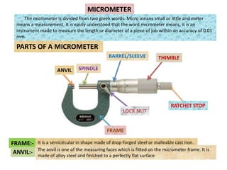 MICROMETER
The micrometer is divided from two greek words. Micro means small or little and meter
means a measurement. It is easily understood that the word micrometer means, it is an
instrument made to measure the length or diameter of a piece of job within an accuracy of 0.01
mm.
PARTS OF A MICROMETER
THIMBLE
BARREL/SLEEVE
LOCK NUT
FRAME
ANVIL SPINDLE
RATCHET STOP
FRAME:- It is a semicircular in shape made of drop-forged steel or malleable cast iron.
ANVIL:- The anvil is one of the measuring faces which is fitted on the micrometer frame. It is
made of alloy steel and finished to a perfectly flat surface.
 