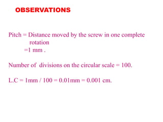 OBSERVATIONS
Pitch = Distance moved by the screw in one complete
rotation
=1 mm .
Number of divisions on the circular scale = 100.
L.C = 1mm / 100 = 0.01mm = 0.001 cm.
 