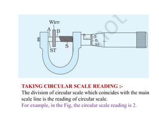 TAKING CIRCULAR SCALE READING :-
The division of circular scale which coincides with the main
scale line is the reading of circular scale.
For example, in the Fig, the circular scale reading is 2.
 