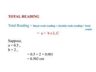 TOTAL READING
Total Reading = linear scale reading + circular scale reading × least
count
= a + b x L.C
Suppose,
a = 0.5 ,
b = 2 ,
= 0.5 + 2 × 0.001
= 0.502 cm
 