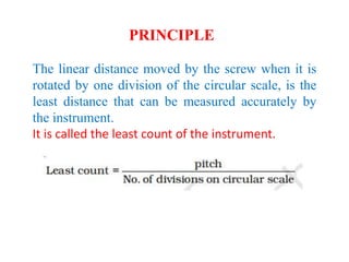 The linear distance moved by the screw when it is
rotated by one division of the circular scale, is the
least distance that can be measured accurately by
the instrument.
It is called the least count of the instrument.
PRINCIPLE
 