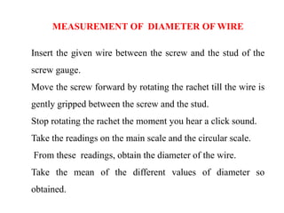 MEASUREMENT OF DIAMETER OF WIRE
Insert the given wire between the screw and the stud of the
screw gauge.
Move the screw forward by rotating the rachet till the wire is
gently gripped between the screw and the stud.
Stop rotating the rachet the moment you hear a click sound.
Take the readings on the main scale and the circular scale.
From these readings, obtain the diameter of the wire.
Take the mean of the different values of diameter so
obtained.
 