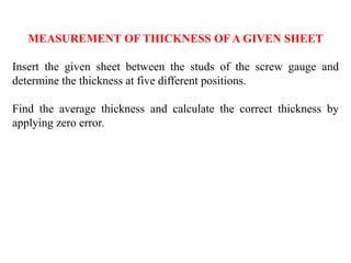 MEASUREMENT OF THICKNESS OF A GIVEN SHEET
Insert the given sheet between the studs of the screw gauge and
determine the thickness at five different positions.
Find the average thickness and calculate the correct thickness by
applying zero error.
 