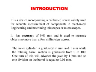 INTRODUCTION
It is a device incorporating a calibrated screw widely used
for accurate measurement of components in mechanical
Engineering and machining telescopes or microscopes.
It has accuracy of 0.01 mm and is used to measure
objects no more than a few millimeters across.
The inner cylinder is graduated in mm and 1 mm while
the rotating barrel section is graduated from 0 to 100.
One turn of this will advance the jaws by 1 mm and so
one division on the barrel is equal to 0.01 mm.
 