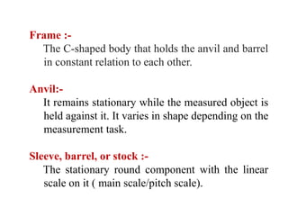 Frame :-
The C-shaped body that holds the anvil and barrel
in constant relation to each other.
Anvil:-
It remains stationary while the measured object is
held against it. It varies in shape depending on the
measurement task.
Sleeve, barrel, or stock :-
The stationary round component with the linear
scale on it ( main scale/pitch scale).
 