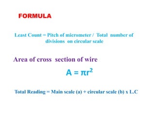 FORMULA
A = πr2
Area of cross section of wire
Least Count = Pitch of micrometer / Total number of
divisions on circular scale
Total Reading = Main scale (a) + circular scale (b) x L.C
 