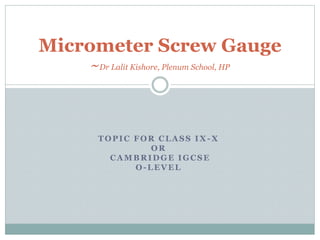 TOPIC FOR CLASS IX -X
OR
CAMBRIDGE IGCSE
O-LEVEL
Micrometer Screw Gauge
~Dr Lalit Kishore, Plenum School, HP
 
