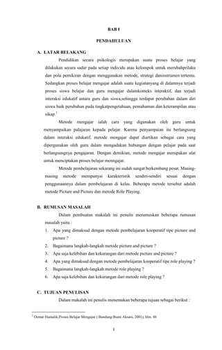 1
BAB I
PENDAHULUAN
A. LATAR BELAKANG
Pendidikan secara psikologis merupakan suatu proses belajar yang
dilakukan secara sadar pada setiap individu atau kelompok untuk merubahprilaku
dan pola pemikiran dengan menggunakan metode, strategi daninstrumen tertentu.
Sedangkan proses belajar mengajar adalah suatu kegiatanyang di dalamnya terjadi
proses siswa belajar dan guru mengajar dalamkonteks interaktif, dan terjadi
interaksi edukatif antara guru dan siswa,sehingga terdapat perubahan dalam diri
siswa baik perubahan pada tingkatpengetahuan, pemahaman dan keterampilan atau
sikap.1
Metode mengajar ialah cara yang digunakan oleh guru untuk
menyampaikan palajaran kepada pelajar. Karena penyampaian itu berlangsung
dalam interaksi edukatif, metode mengajar dapat diartikan sebagai cara yang
dipergunakan oleh guru dalam mengadakan hubungan dengan pelajar pada saat
berlangsungnya pengajaran. Dengan demikian, metode mengajar merupakan alat
untuk menciptakan proses belajar menngajar.
Metode pembelajaran sekarang ini sudah sangat berkembang pesat. Masing-
masing metode mempunyai karakteristik sendiri-sendiri sesuai dengan
penggunaannya dalam pembelajaran di kelas. Beberapa metode tersebut adalah
metode Picture and Picture dan metode Role Playing.
B. RUMUSAN MASALAH
Dalam pembuatan makalah ini penulis merumuskan beberapa rumusan
masalah yaitu :
1. Apa yang dimaksud dengan metode pembelajaran kooperatif tipe picture and
picture ?
2. Bagaimana langkah-langkah metode picture and picture ?
3. Apa saja kelebihan dan kekurangan dari metode picture and picture ?
4. Apa yang dimaksud dengan metode pembelajaran kooperatif tipe role playing ?
5. Bagaimana langkah-langkah metode role playing ?
6. Apa saja kelebihan dan kekurangan dari metode role playing ?
C. TUJUAN PENULISAN
Dalam makalah ini penulis menemukan beberapa tujuan sebagai berikut :
1
Oemar Hamalik,Proses Belajar Mengajar ( Bandung:Bumi Aksara, 2001), hlm. 48
 