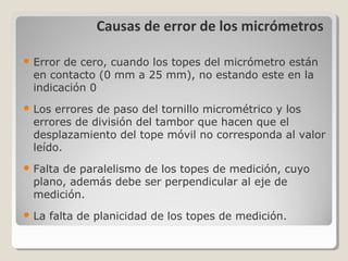 Causas de error de los micrómetros
 Error de cero, cuando los topes del micrómetro están
en contacto (0 mm a 25 mm), no estando este en la
indicación 0
 Los errores de paso del tornillo micrométrico y los
errores de división del tambor que hacen que el
desplazamiento del tope móvil no corresponda al valor
leído.
 Falta de paralelismo de los topes de medición, cuyo
plano, además debe ser perpendicular al eje de
medición.
 La falta de planicidad de los topes de medición.
 