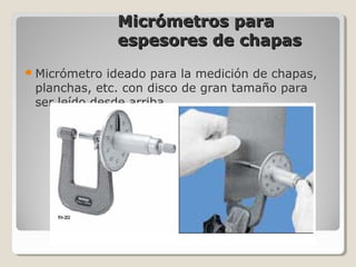 Micrómetros paraMicrómetros para
espesores de chapasespesores de chapas
Micrómetro ideado para la medición de chapas,
planchas, etc. con disco de gran tamaño para
ser leído desde arriba.
 