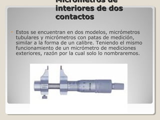 Micrometros deMicrometros de
interiores de dosinteriores de dos
contactoscontactos
• Estos se encuentran en dos modelos, micrómetros
tubulares y micrómetros con patas de medición,
similar a la forma de un calibre. Teniendo el mismo
funcionamiento de un micrómetro de mediciones
exteriores, razón por la cual solo lo nombraremos.
 