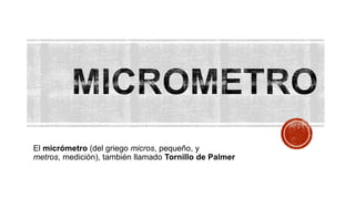 El micrómetro (del griego micros, pequeño, y
metros, medición), también llamado Tornillo de Palmer

 