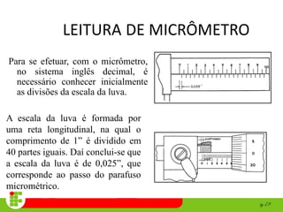 LEITURA DE MICRÔMETRO
Para se efetuar, com o micrômetro,
no sistema inglês decimal, é
necessário conhecer inicialmente
as divisões da escala da luva.
A escala da luva é formada por
uma reta longitudinal, na qual o
comprimento de 1” é dividido em
40 partes iguais. Daí conclui-se que
a escala da luva é de 0,025”, que
corresponde ao passo do parafuso
micrométrico.
 