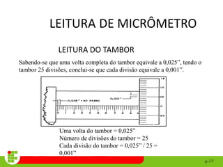 LEITURA DE MICRÔMETRO
LEITURA DO TAMBOR
Sabendo-se que uma volta completa do tambor equivale a 0,025”, tendo o
tambor 25 divisões, conclui-se que cada divisão equivale a 0,001”.
Uma volta do tambor = 0,025”
Número de divisões do tambor = 25
Cada divisão do tambor = 0,025” / 25 =
0,001”
 