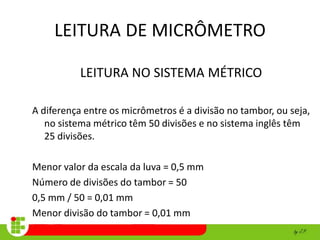 LEITURA DE MICRÔMETRO
LEITURA NO SISTEMA MÉTRICO
A diferença entre os micrômetros é a divisão no tambor, ou seja,
no sistema métrico têm 50 divisões e no sistema inglês têm
25 divisões.
Menor valor da escala da luva = 0,5 mm
Número de divisões do tambor = 50
0,5 mm / 50 = 0,01 mm
Menor divisão do tambor = 0,01 mm
 
