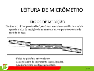 LEITURA DE MICRÔMETRO
ERROS DE MEDIÇÃO
Conforme o “Princípio de Abbe”, obtém-se a máxima exatidão de medida
quando o eixo de medição do instrumento estiver paralelo ao eixo de
medida da peça.
-Folga no parafuso micrométrico
-Má ajustagem do instrumento (descalibrado).
-Não paralelismo das faces de contato.
 