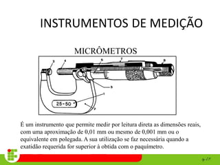 INSTRUMENTOS DE MEDIÇÃO
MICRÔMETROS
É um instrumento que permite medir por leitura direta as dimensões reais,
com uma aproximação de 0,01 mm ou mesmo de 0,001 mm ou o
equivalente em polegada. A sua utilização se faz necessária quando a
exatidão requerida for superior à obtida com o paquímetro.
 
