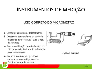 INSTRUMENTOS DE MEDIÇÃO
a- Limpe os contatos de micrômetro;
b- Observe a concordância do zero da
escala da luva (cilindro) com o zero
do tambor;
c- Faça a verificação do micrômetro no
“0” ou usando Padrões de referência
para micrômetros;
d- Feche o micrômetro, girando a
catraca até que se faça ouvir o
funcionamento da mesma;
Blocos Padrão
USO CORRETO DO MICRÔMETRO
 