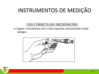 INSTRUMENTOS DE MEDIÇÃO
USO CORRETO DO MICRÔMETRO
e- Segure o micrômetro com a mão esquerda, pressionando-o pelo
polegar;
 