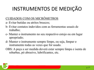 INSTRUMENTOS DE MEDIÇÃO
CUIDADOS COM OS MICRÔMETROS
a- Evitar batidas ou atritos bruscos;
b- Evitar contatos indevidos com as ferramentas usuais de
trabalho;
c- Manter o instrumento no seu respectivo estojo ou em lugar
apropriado;
d- Manter o instrumento sempre limpo, ou seja, limpar o
instrumento todas as vezes que for usado.
OBS: A peça a ser medida deverá estar sempre limpa e isenta de
rebarbas, pó abrasivo, lubrificantes, etc.
 
