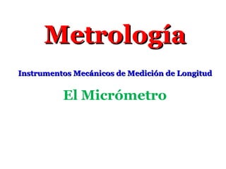 MetrologíaMetrología
Instrumentos Mecánicos de Medición de LongitudInstrumentos Mecánicos de Medición de Longitud
El Micrómetro
 