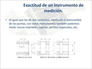 Exactitud de un instrumento de
medición.
• Al igual que los de dos contactos, mediante el intercambio
de las puntas, con estos instrumentos también podemos
medir roscas interiores, cajeras, perfiles especiales, etc.
 