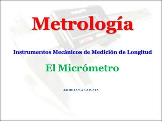 Metrología
Instrumentos Mecánicos de Medición de Longitud
JAIME TAPIA CATUNTA
El Micrómetro
 