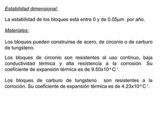 Estabilidad dimensional: La estabilidad de los bloques está entre 0 y de 0.05  m  por año. Materiales: Los bloques pueden construirse de acero, de circonio o de carburo de tungsteno. Los bloques de circonio son resistentes al uso continuo, baja conductividad térmica y alta resistencia a la corrosión. Su coeficiente de expansión térmica es de 9.50x10 -6  C .1 . Los bloques de carburo de tungsteno  son resistentes a la corroción. Su coeficiente de expansión térmica es de 4.23x10 -6  C .1 . 