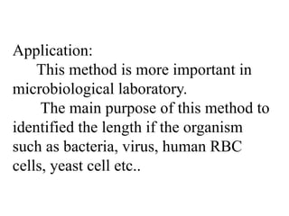 Application:
This method is more important in
microbiological laboratory.
The main purpose of this method to
identified the length if the organism
such as bacteria, virus, human RBC
cells, yeast cell etc..
 