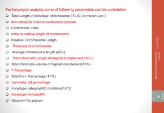 For karyotype analysis some of following parameters can be undertaken
 Total Length of individual chromosome ( TLIC ) in micron (µm )
 Arm ratio(r) or index to centromeric position
 Centromeric Index
 Index to relative length of chromosome
 Relative Chromosome Length
 Thickness of chromosome
 Average chromosome length (ACL)
 Total Chromatin Length of Haploid Complement (TCL)
 Total Chromatin volume of haploid complement(TCV)
 F Percentage
 Total Form Percentage (TF%)
 Symmetry (S) percentage
 Karyotype category(KC)-Stebbins(1971)
 Karyotype formula(KF)
 Idiogram/ Karyogram
11/14/2021
Micrometry
and
Karyotype
Analysis
16
 
