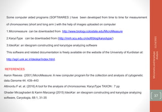 Some computer aided programs (SOFTWARES ) have been developed from time to time for measurement
of chromosomes (short and long arm ) with the help of images uploaded on computer
1.Micromeasure can be downloaded from http://www.biology.colostate.edu/MicroMeasure
2.KaryoType can be downloaded from (http://mnh.scu.edu.cn/soft/blog/karyotype/)
3.IdeoKar: an ideogram constructing and karyotype analyzing software
This software and related documentation is freely available on the website of the University of Kurdistan at:
http://agri.uok.ac.ir/ideokar/index.html.
11/14/2021
Micrometry
and
Karyotype
Analysis
37
REFERENCES
Aaron Reeves (2001) MicroMeasure: A new computer program for the collection and analysis of cytogenetic
data.Genome 44: 439–443
Altinordu F et. al. (2016) A tool for the analysis of chromosomes: KaryoType TAXON : 7 pp
Ghader Mirzaghaderi & Karim Marzangi (2015) IdeoKar: an ideogram constructing and karyotype analyzing
software, Caryologia, 68:1, 31-35
 