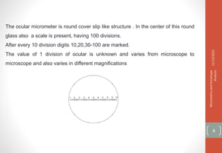 The ocular micrometer is round cover slip like structure . In the center of this round
glass also a scale is present, having 100 divisions.
After every 10 division digits 10,20,30-100 are marked.
The value of 1 division of ocular is unknown and varies from microscope to
microscope and also varies in different magnifications
11/14/2021
Micrometry
and
Karyotype
Analysis
4
 