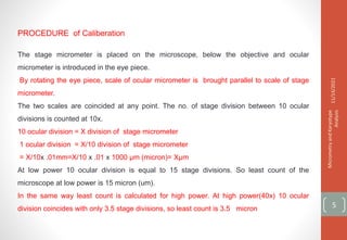 PROCEDURE of Caliberation
The stage micrometer is placed on the microscope, below the objective and ocular
micrometer is introduced in the eye piece.
By rotating the eye piece, scale of ocular micrometer is brought parallel to scale of stage
micrometer.
The two scales are coincided at any point. The no. of stage division between 10 ocular
divisions is counted at 10x.
10 ocular division = X division of stage micrometer
1 ocular division = X/10 division of stage micrometer
= X/10x .01mm=X/10 x .01 x 1000 µm (micron)= Xµm
At low power 10 ocular division is equal to 15 stage divisions. So least count of the
microscope at low power is 15 micron (um).
In the same way least count is calculated for high power. At high power(40x) 10 ocular
division coincides with only 3.5 stage divisions, so least count is 3.5 micron
11/14/2021
Micrometry
and
Karyotype
Analysis
5
 